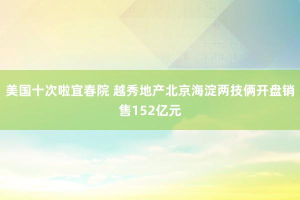 美国十次啦宜春院 越秀地产北京海淀两技俩开盘销售152亿元