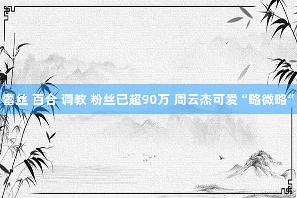蕾丝 百合 调教 粉丝已超90万 周云杰可爱“略微略”