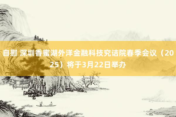 自慰 深圳香蜜湖外洋金融科技究诘院春季会议（2025）将于3月22日举办