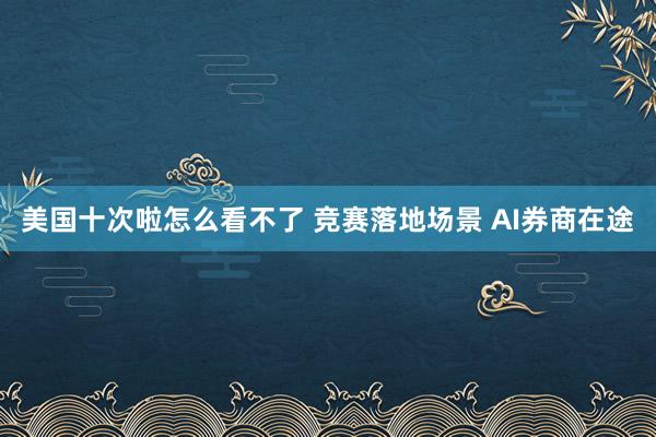 美国十次啦怎么看不了 竞赛落地场景 AI券商在途
