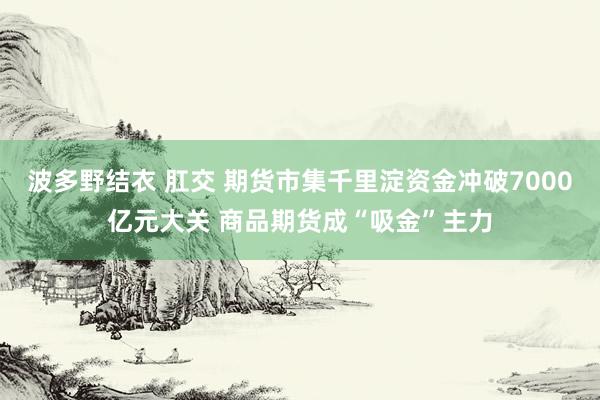 波多野结衣 肛交 期货市集千里淀资金冲破7000亿元大关 商品期货成“吸金”主力