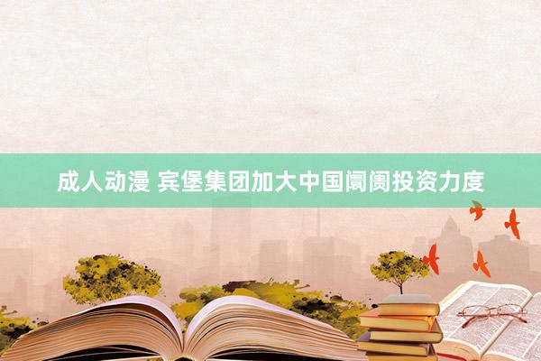 成人动漫 宾堡集团加大中国阛阓投资力度