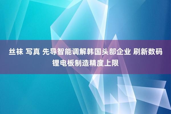丝袜 写真 先导智能调解韩国头部企业 刷新数码锂电板制造精度上限