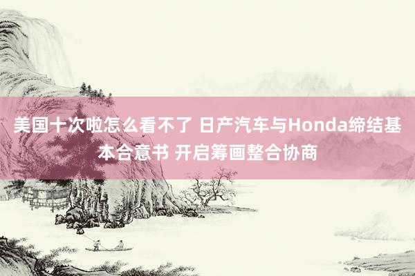 美国十次啦怎么看不了 日产汽车与Honda缔结基本合意书 开启筹画整合协商