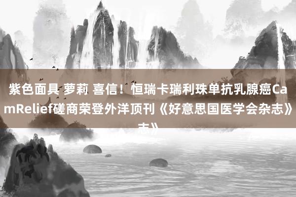 紫色面具 萝莉 喜信！恒瑞卡瑞利珠单抗乳腺癌CamRelief磋商荣登外洋顶刊《好意思国医学会杂志》