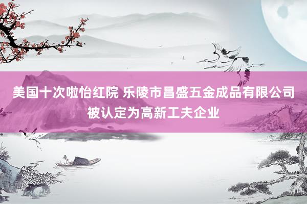 美国十次啦怡红院 乐陵市昌盛五金成品有限公司被认定为高新工夫企业