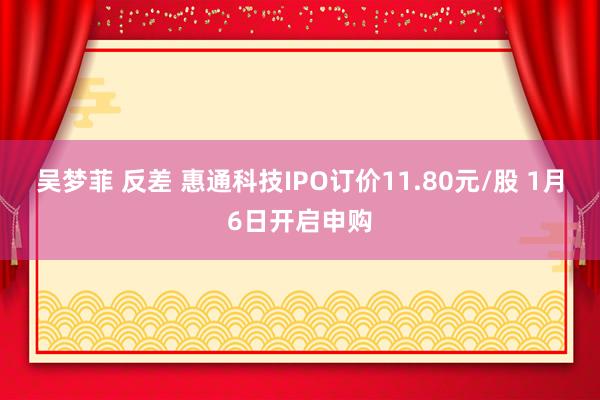 吴梦菲 反差 惠通科技IPO订价11.80元/股 1月6日开启申购