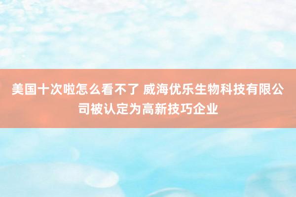 美国十次啦怎么看不了 威海优乐生物科技有限公司被认定为高新技巧企业