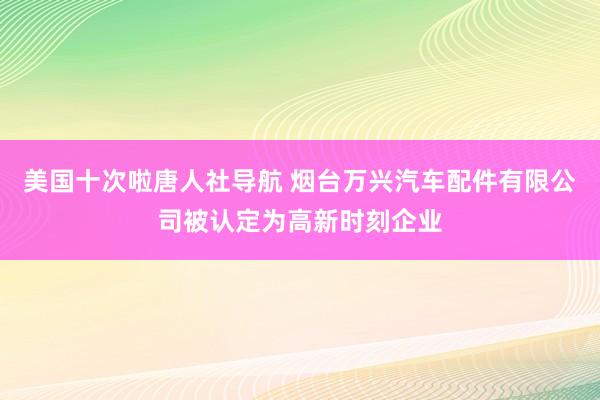 美国十次啦唐人社导航 烟台万兴汽车配件有限公司被认定为高新时刻企业
