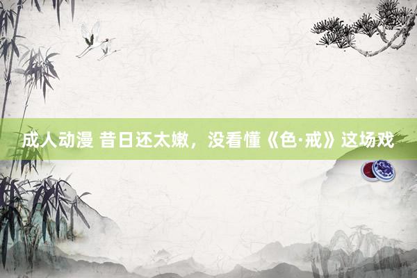 成人动漫 昔日还太嫩，没看懂《色·戒》这场戏