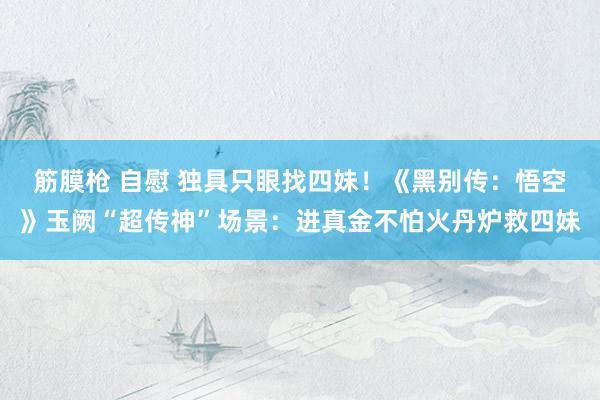 筋膜枪 自慰 独具只眼找四妹！《黑别传：悟空》玉阙“超传神”场景：进真金不怕火丹炉救四妹