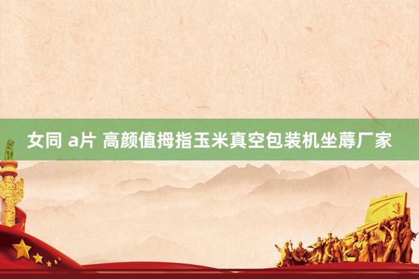 女同 a片 高颜值拇指玉米真空包装机坐蓐厂家