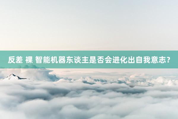 反差 裸 智能机器东谈主是否会进化出自我意志？