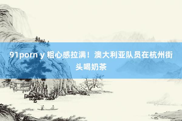 91porn y 粗心感拉满！澳大利亚队员在杭州街头喝奶茶