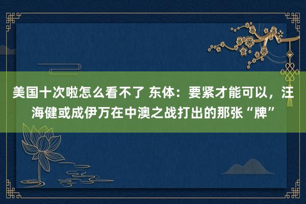 美国十次啦怎么看不了 东体：要紧才能可以，汪海健或成伊万在中澳之战打出的那张“牌”