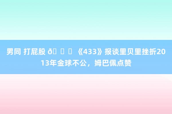 男同 打屁股 👀《433》报谈里贝里挫折2013年金球不公，姆巴佩点赞