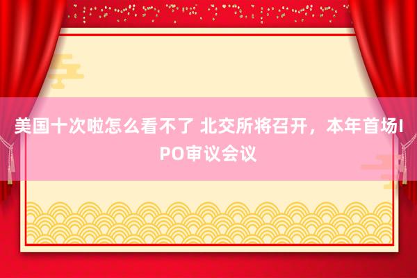 美国十次啦怎么看不了 北交所将召开，本年首场IPO审议会议