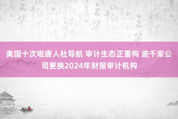 美国十次啦唐人社导航 审计生态正重构 逾千家公司更换2024年财报审计机构
