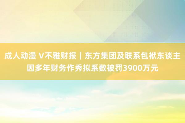 成人动漫 V不雅财报｜东方集团及联系包袱东谈主因多年财务作秀拟系数被罚3900万元