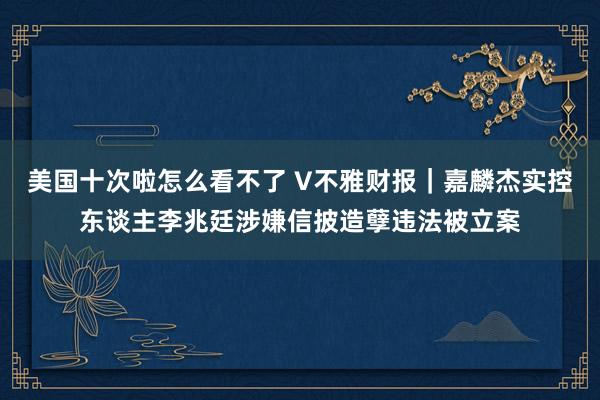 美国十次啦怎么看不了 V不雅财报｜嘉麟杰实控东谈主李兆廷涉嫌信披造孽违法被立案