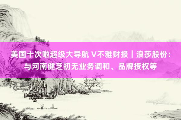 美国十次啦超级大导航 V不雅财报｜浪莎股份：与河南健芝初无业务调和、品牌授权等