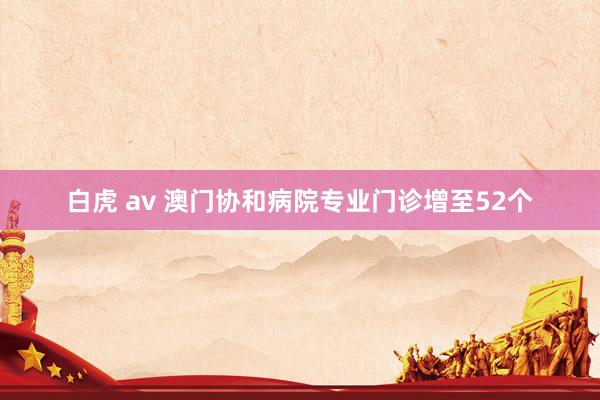白虎 av 澳门协和病院专业门诊增至52个