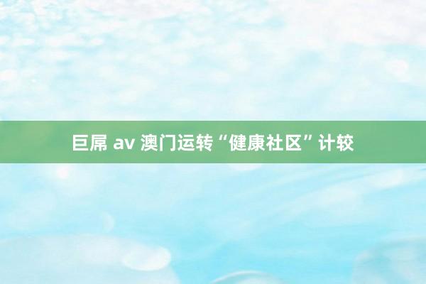 巨屌 av 澳门运转“健康社区”计较