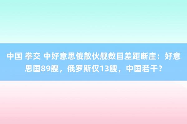 中国 拳交 中好意思俄散伙舰数目差距断崖：好意思国89艘，俄罗斯仅13艘，中国若干？