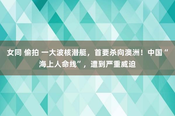 女同 偷拍 一大波核潜艇，首要杀向澳洲！中国“海上人命线”，遭到严重威迫