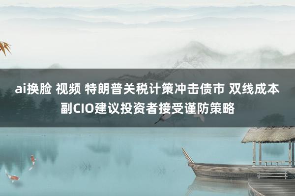 ai换脸 视频 特朗普关税计策冲击债市 双线成本副CIO建议投资者接受谨防策略