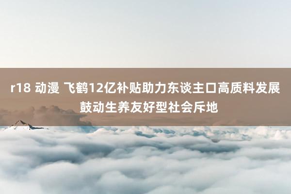r18 动漫 飞鹤12亿补贴助力东谈主口高质料发展  鼓动生养友好型社会斥地