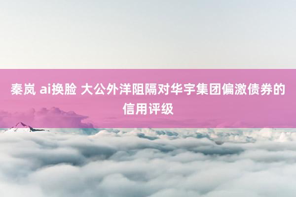 秦岚 ai换脸 大公外洋阻隔对华宇集团偏激债券的信用评级