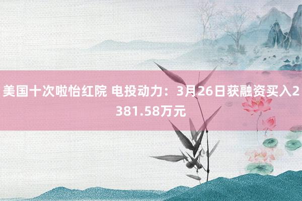 美国十次啦怡红院 电投动力：3月26日获融资买入2381.58万元