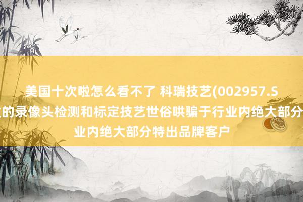 美国十次啦怎么看不了 科瑞技艺(002957.SZ)：自主研发的录像头检测和标定技艺世俗哄骗于行业内绝大部分特出品牌客户