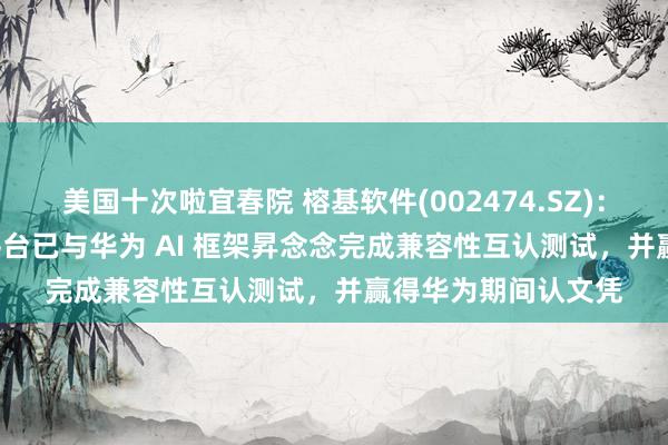 美国十次啦宜春院 榕基软件(002474.SZ)：政务信息化 AI 云平台已与华为 AI 框架昇念念完成兼容性互认测试，并赢得华为期间认文凭