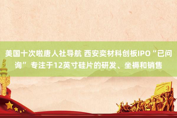 美国十次啦唐人社导航 西安奕材科创板IPO“已问询” 专注于12英寸硅片的研发、坐褥和销售