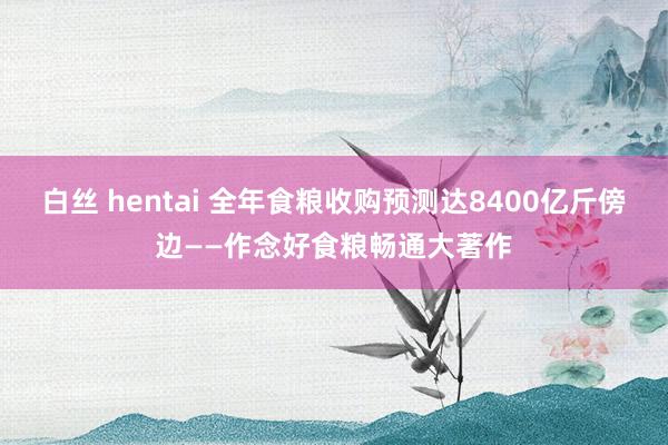 白丝 hentai 全年食粮收购预测达8400亿斤傍边——作念好食粮畅通大著作