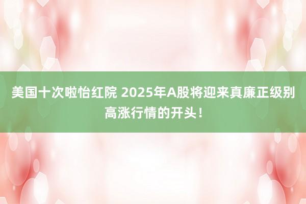 美国十次啦怡红院 2025年A股将迎来真廉正级别高涨行情的开头！
