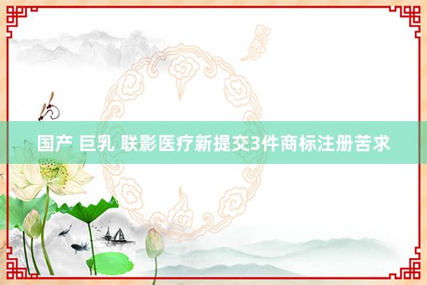 国产 巨乳 联影医疗新提交3件商标注册苦求