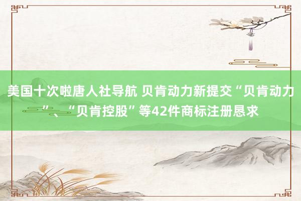 美国十次啦唐人社导航 贝肯动力新提交“贝肯动力”、“贝肯控股”等42件商标注册恳求