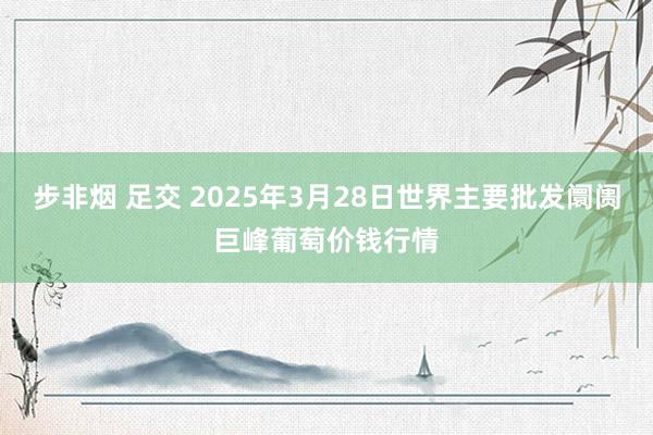 步非烟 足交 2025年3月28日世界主要批发阛阓巨峰葡萄价钱行情