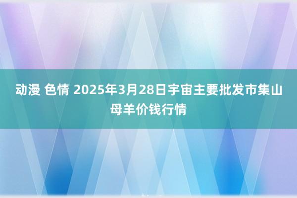 动漫 色情 2025年3月28日宇宙主要批发市集山母羊价钱行情