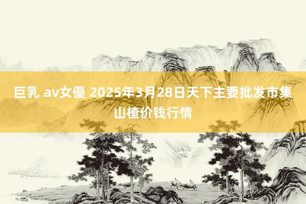 巨乳 av女優 2025年3月28日天下主要批发市集山楂价钱行情