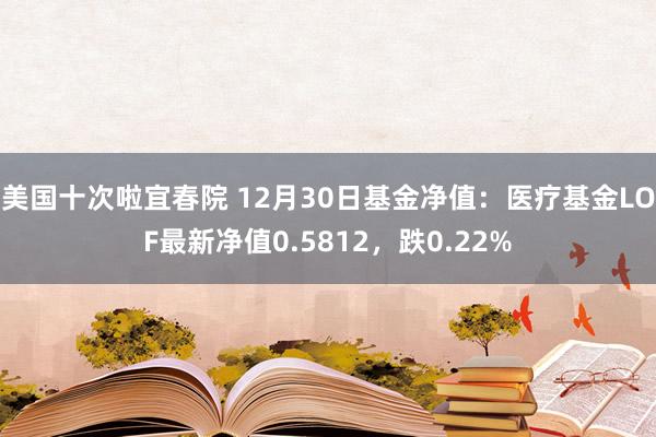 美国十次啦宜春院 12月30日基金净值：医疗基金LOF最新净值0.5812，跌0.22%
