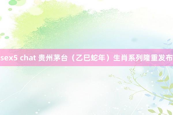 sex5 chat 贵州茅台（乙巳蛇年）生肖系列隆重发布