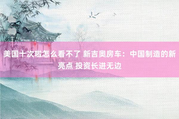 美国十次啦怎么看不了 新吉奥房车：中国制造的新亮点 投资长进无边