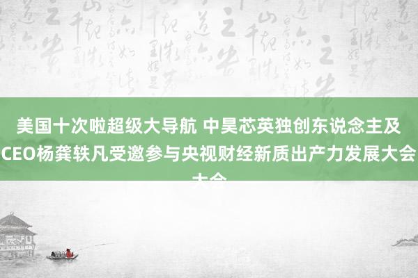 美国十次啦超级大导航 中昊芯英独创东说念主及CEO杨龚轶凡受邀参与央视财经新质出产力发展大会
