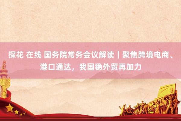 探花 在线 国务院常务会议解读｜聚焦跨境电商、港口通达，我国稳外贸再加力