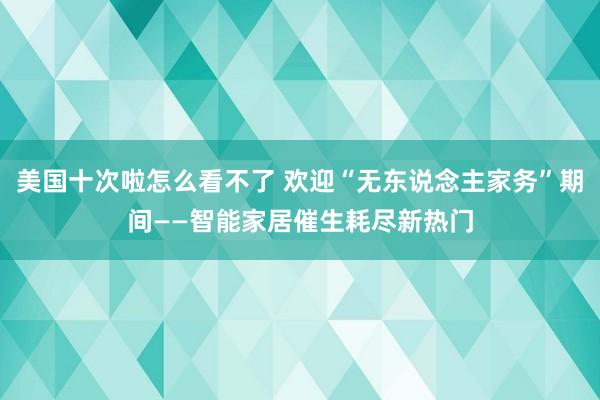 美国十次啦怎么看不了 欢迎“无东说念主家务”期间——智能家居催生耗尽新热门