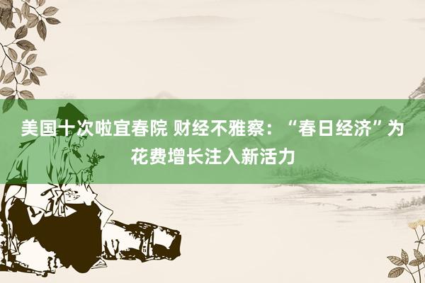美国十次啦宜春院 财经不雅察：“春日经济”为花费增长注入新活力